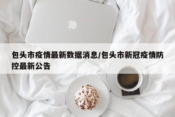 包头市疫情最新数据消息/包头市新冠疫情防控最新公告