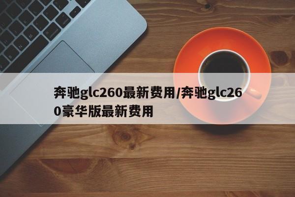 奔驰glc260最新费用/奔驰glc260豪华版最新费用