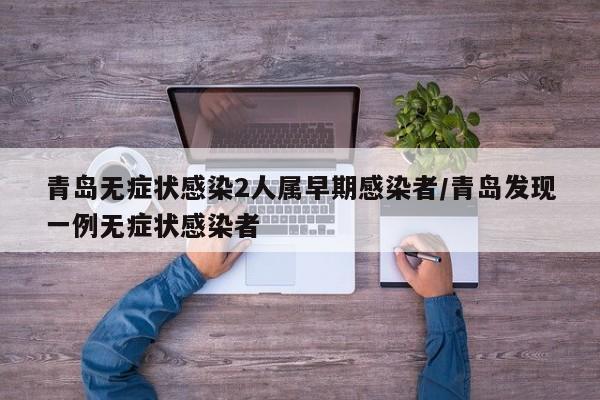 青岛无症状感染2人属早期感染者/青岛发现一例无症状感染者