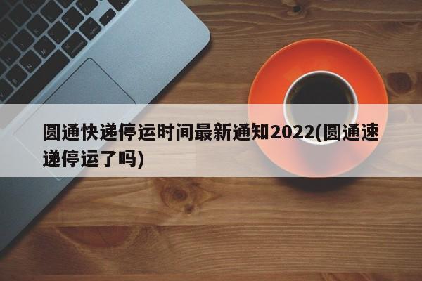 圆通快递停运时间最新通知2022(圆通速递停运了吗)
