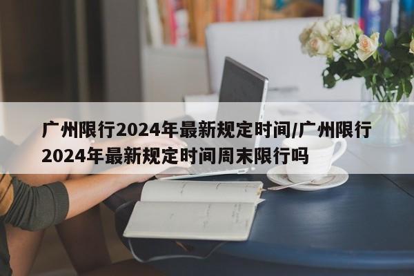 广州限行2024年最新规定时间/广州限行2024年最新规定时间周末限行吗