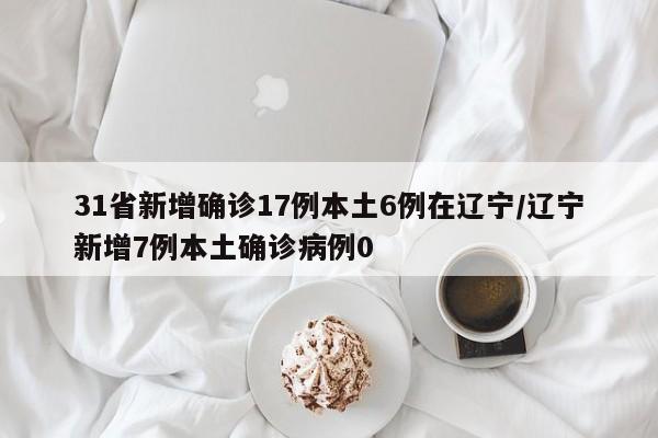 31省新增确诊17例本土6例在辽宁/辽宁新增7例本土确诊病例0