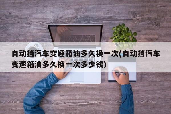自动挡汽车变速箱油多久换一次(自动挡汽车变速箱油多久换一次多少钱)