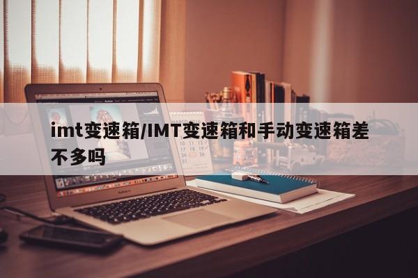 imt变速箱/IMT变速箱和手动变速箱差不多吗