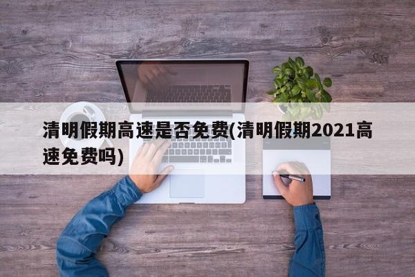 清明假期高速是否免费(清明假期2021高速免费吗)