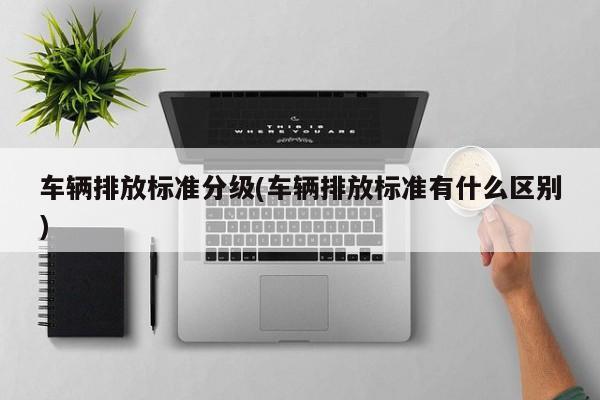 车辆排放标准分级(车辆排放标准有什么区别)