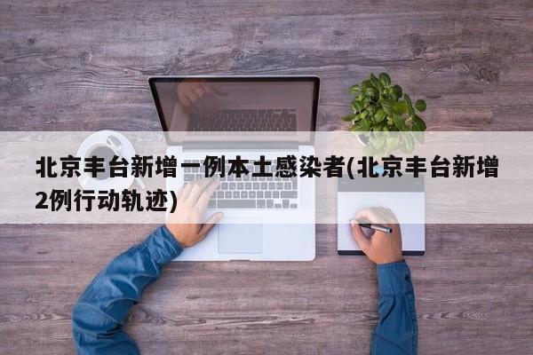 北京丰台新增一例本土感染者(北京丰台新增2例行动轨迹)