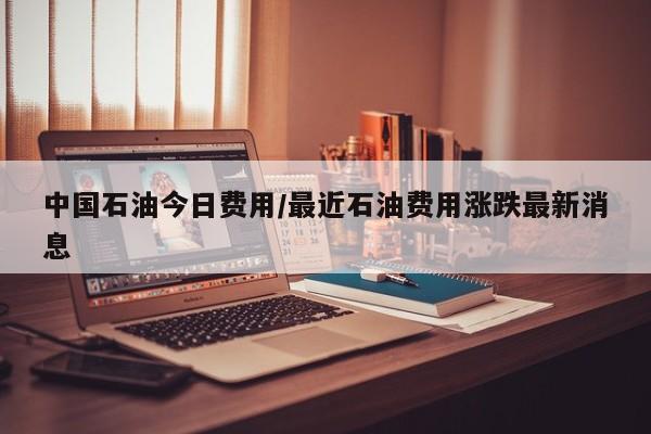 中国石油今日费用/最近石油费用涨跌最新消息