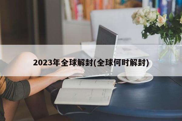 2023年全球解封(全球何时解封)