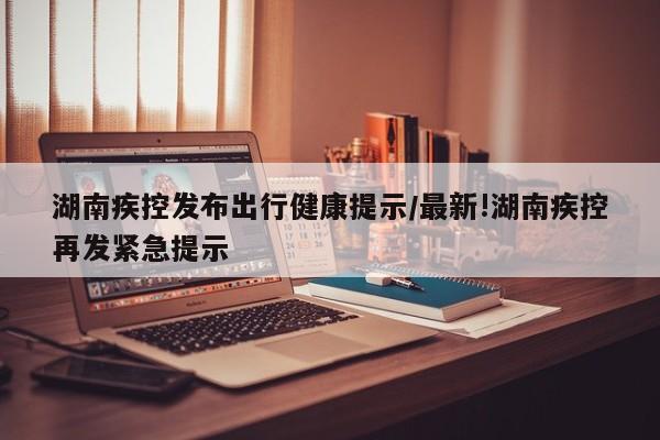 湖南疾控发布出行健康提示/最新!湖南疾控再发紧急提示
