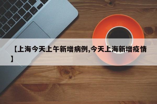 【上海今天上午新增病例,今天上海新增疫情】