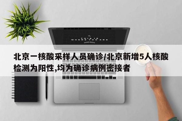 北京一核酸采样人员确诊/北京新增5人核酸检测为阳性,均为确诊病例密接者