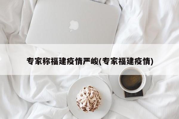 专家称福建疫情严峻(专家福建疫情)