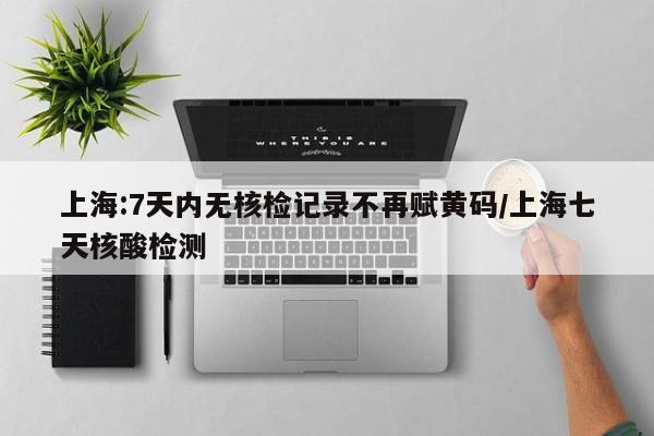 上海:7天内无核检记录不再赋黄码/上海七天核酸检测