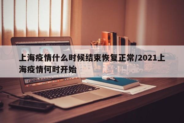 上海疫情什么时候结束恢复正常/2021上海疫情何时开始