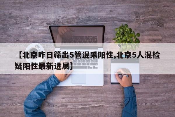 【北京昨日筛出5管混采阳性,北京5人混检疑阳性最新进展】