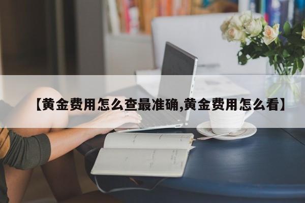 【黄金费用怎么查最准确,黄金费用怎么看】