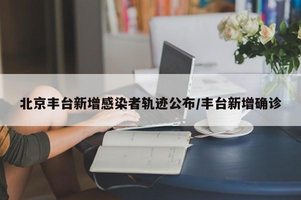 北京丰台新增感染者轨迹公布/丰台新增确诊