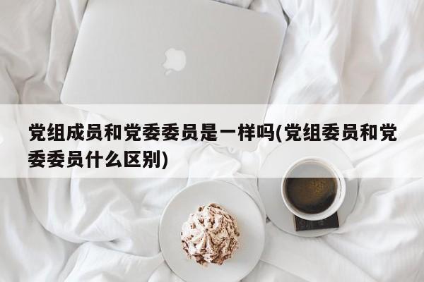 党组成员和党委委员是一样吗(党组委员和党委委员什么区别)