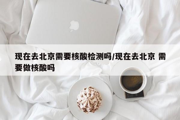 现在去北京需要核酸检测吗/现在去北京 需要做核酸吗