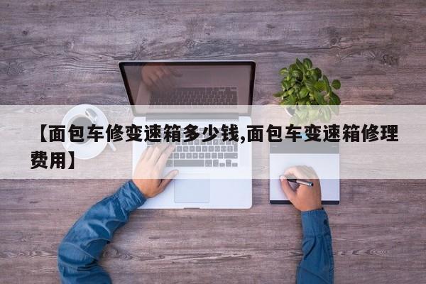 【面包车修变速箱多少钱,面包车变速箱修理费用】