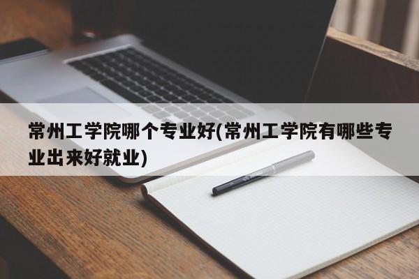 常州工学院哪个专业好(常州工学院有哪些专业出来好就业)