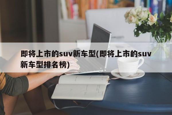 即将上市的suv新车型(即将上市的suv新车型排名榜)