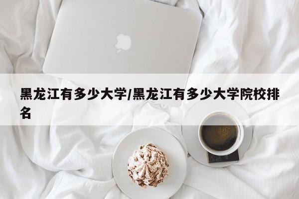 黑龙江有多少大学/黑龙江有多少大学院校排名