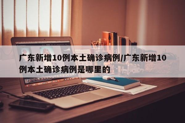 广东新增10例本土确诊病例/广东新增10例本土确诊病例是哪里的