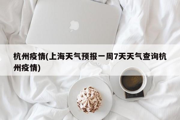 杭州疫情(上海天气预报一周7天天气查询杭州疫情)