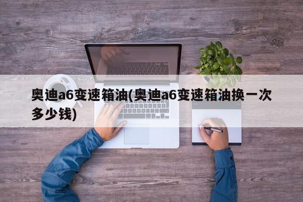 奥迪a6变速箱油(奥迪a6变速箱油换一次多少钱)