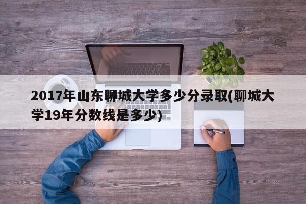 2017年山东聊城大学多少分录取(聊城大学19年分数线是多少)