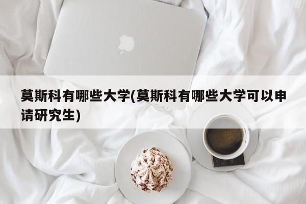 莫斯科有哪些大学(莫斯科有哪些大学可以申请研究生)