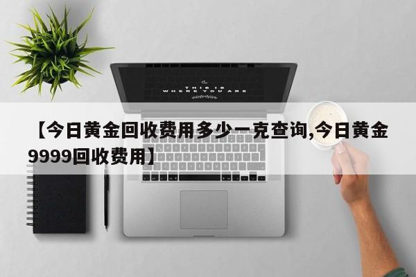 【今日黄金回收费用多少一克查询,今日黄金9999回收费用】