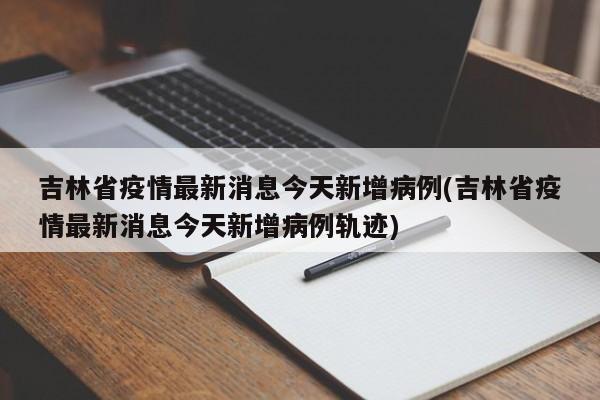 吉林省疫情最新消息今天新增病例(吉林省疫情最新消息今天新增病例轨迹)