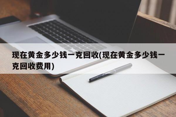 现在黄金多少钱一克回收(现在黄金多少钱一克回收费用)