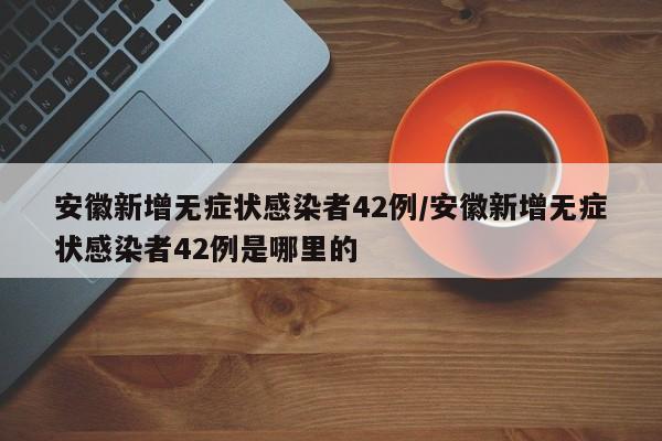 安徽新增无症状感染者42例/安徽新增无症状感染者42例是哪里的