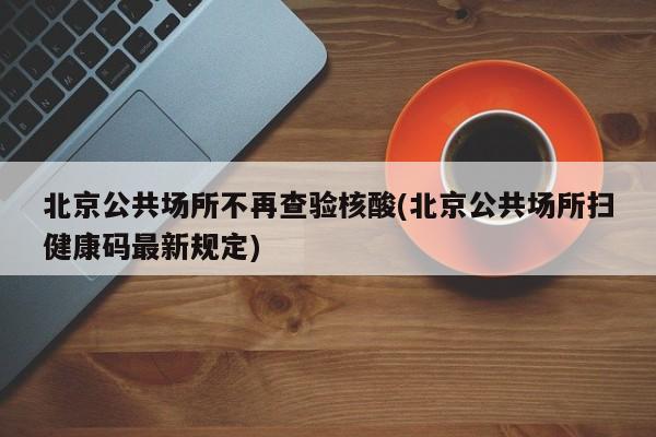 北京公共场所不再查验核酸(北京公共场所扫健康码最新规定)