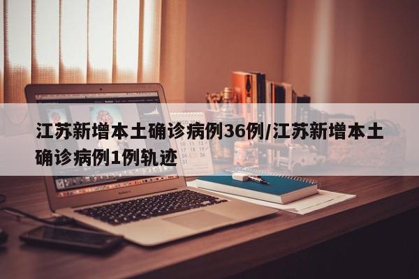 江苏新增本土确诊病例36例/江苏新增本土确诊病例1例轨迹