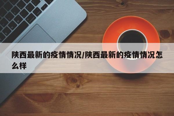 陕西最新的疫情情况/陕西最新的疫情情况怎么样