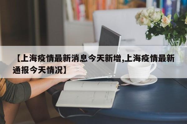 【上海疫情最新消息今天新增,上海疫情最新通报今天情况】