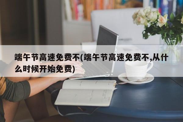 端午节高速免费不(端午节高速免费不,从什么时候开始免费)