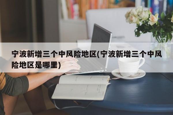 宁波新增三个中风险地区(宁波新增三个中风险地区是哪里)