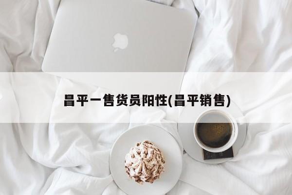 昌平一售货员阳性(昌平销售)