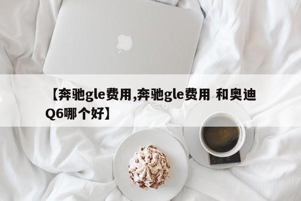 【奔驰gle费用,奔驰gle费用 和奥迪Q6哪个好】
