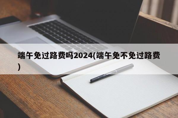端午免过路费吗2024(端午免不免过路费)