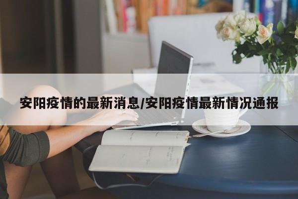 安阳疫情的最新消息/安阳疫情最新情况通报
