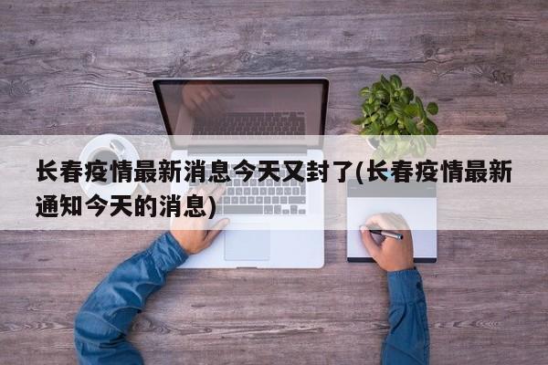 长春疫情最新消息今天又封了(长春疫情最新通知今天的消息)