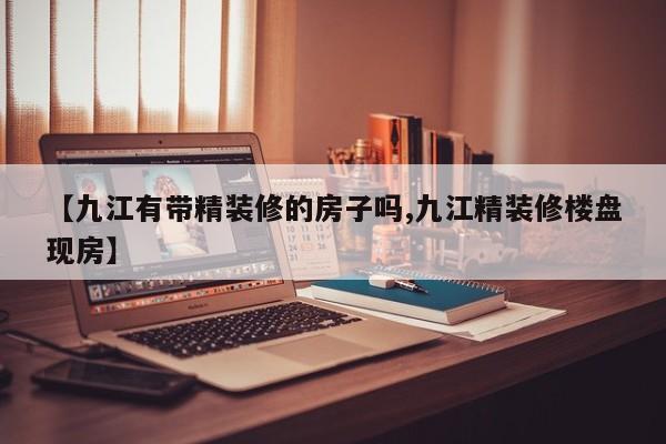 【九江有带精装修的房子吗,九江精装修楼盘现房】