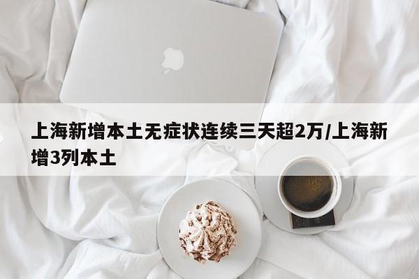 上海新增本土无症状连续三天超2万/上海新增3列本土